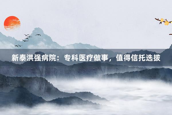 新泰洪强病院：专科医疗做事，值得信托选拔